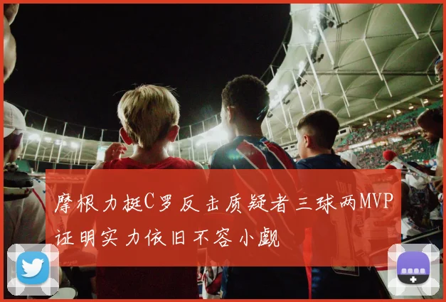 摩根力挺C罗反击质疑者三球两MVP证明实力依旧不容小觑