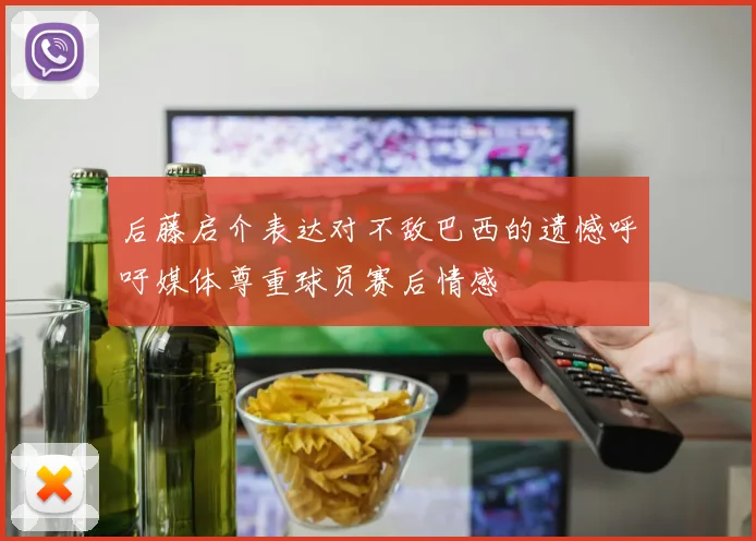 后藤启介表达对不敌巴西的遗憾呼吁媒体尊重球员赛后情感