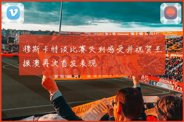 穆斯卡特谈比赛失利感受并祝贺王振澳再次首发表现
