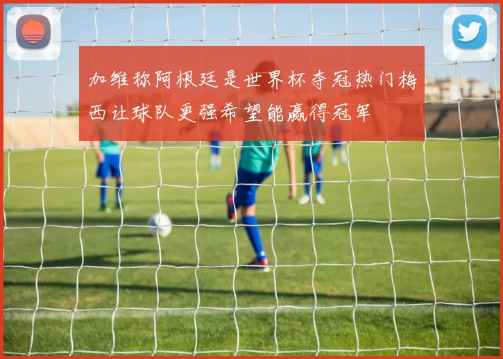 加维称阿根廷是世界杯夺冠热门梅西让球队更强希望能赢得冠军