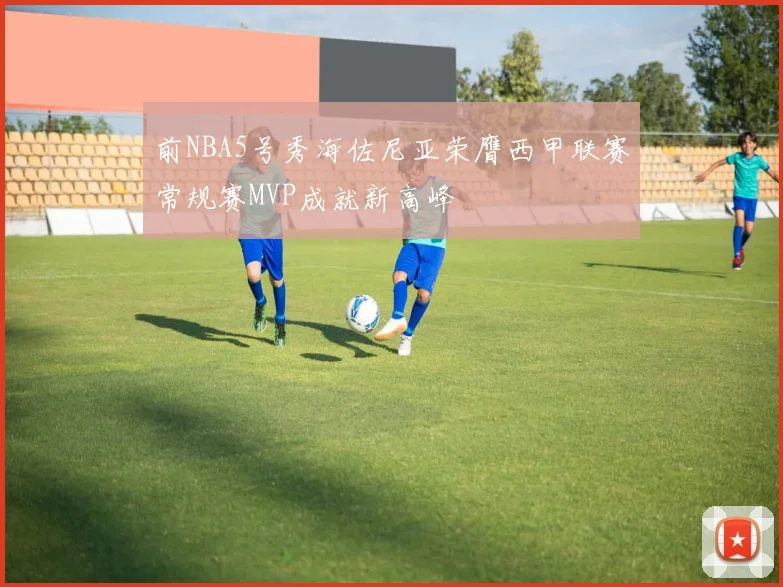 前NBA5号秀海佐尼亚荣膺西甲联赛常规赛MVP成就新高峰