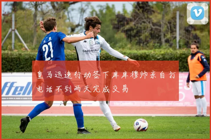 皇马迅速行动签下库库穆帅亲自打电话不到两天完成交易