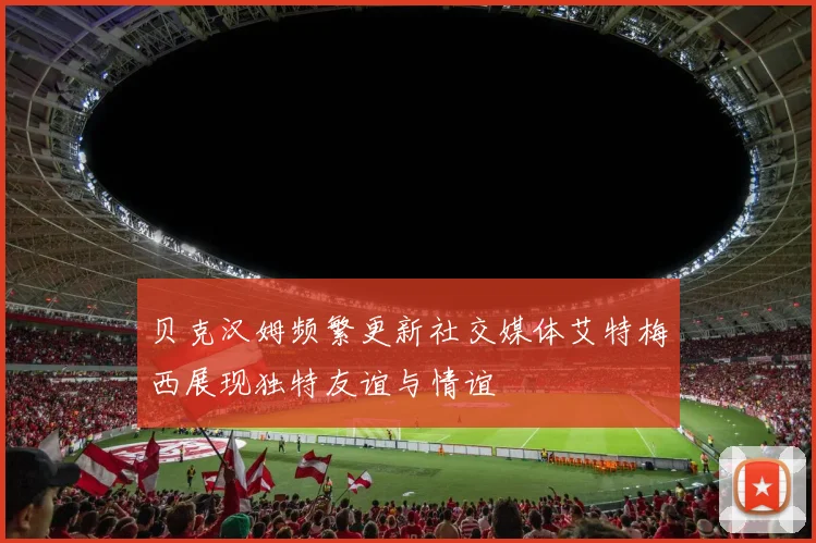 贝克汉姆频繁更新社交媒体艾特梅西展现独特友谊与情谊