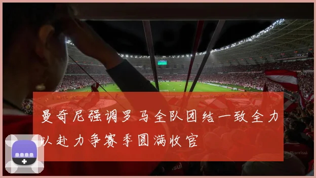 曼奇尼强调罗马全队团结一致全力以赴力争赛季圆满收官