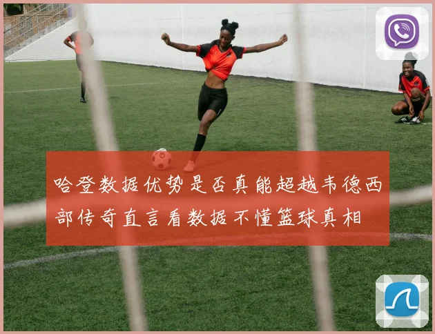 哈登数据优势是否真能超越韦德西部传奇直言看数据不懂篮球真相