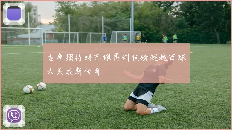 吉鲁期待姆巴佩再创佳绩超越百球大关成新传奇