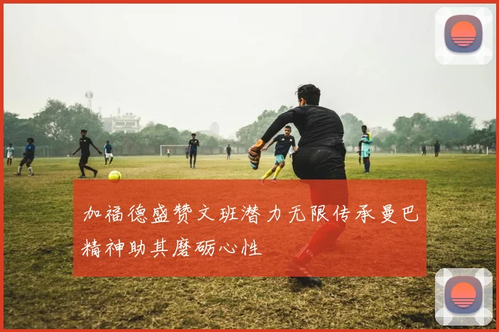 加福德盛赞文班潜力无限传承曼巴精神助其磨砺心性